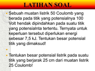 LATIHAN SOAL 
 Sebuah muatan listrik 50 Coulomb yang 
berada pada titik yang potensialnya 100 
Volt hendak dipindahkan pada suatu titik 
yang potensialnta tertentu. Ternyata untuk 
keperluan tersebut diperlukan energi 
sebesar 7,5 kJ. Tentukan besar potensial 
titik yang dimaksud! 
 
 Tentukan besar potensial listrik pada suatu 
titik yang berjarak 25 cm dari muatan listrik 
25 Coulomb! 
 