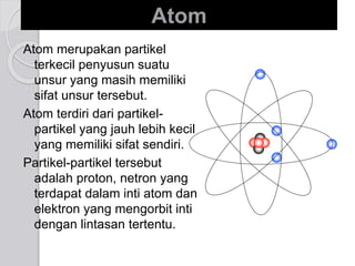 Atom 
Atom merupakan partikel 
terkecil penyusun suatu 
unsur yang masih memiliki 
sifat unsur tersebut. 
Atom terdiri dari partikel-partikel 
yang jauh lebih kecil 
yang memiliki sifat sendiri. 
Partikel-partikel tersebut 
adalah proton, netron yang 
terdapat dalam inti atom dan 
elektron yang mengorbit inti 
dengan lintasan tertentu. 
 