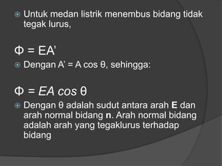  Untuk medan listrik menembus bidang tidak
tegak lurus,
Φ = EA’
 Dengan A’ = A cos θ, sehingga:
Φ = EA cos θ
 Dengan θ adalah sudut antara arah E dan
arah normal bidang n. Arah normal bidang
adalah arah yang tegaklurus terhadap
bidang
 