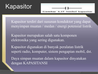 Kapasitor
Kapasitor terdiri dari susunan konduktor yang dapat
menyimpan muatan / medan / energi potensial listrik.
Kapasitor merupakan salah satu komponen
elektronika yang sering digunakan.
Kapasitor digunakan di banyak peralatan listrik
seperti radio, komputer, sistem pengapian mobil, dst.
Daya simpan muatan dalam kapasitor dinyatakan
dengan KAPASITANSI
 