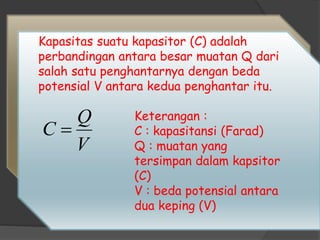 Kapasitas suatu kapasitor (C) adalah
perbandingan antara besar muatan Q dari
salah satu penghantarnya dengan beda
potensial V antara kedua penghantar itu.
Keterangan :
C : kapasitansi (Farad)
Q : muatan yang
tersimpan dalam kapsitor
(C)
V : beda potensial antara
dua keping (V)
V
Q
C 
 