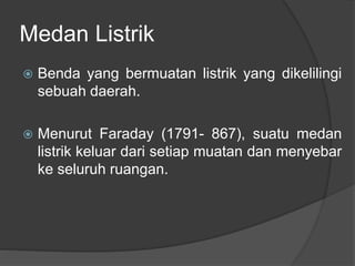 Medan Listrik
 Benda yang bermuatan listrik yang dikelilingi
sebuah daerah.
 Menurut Faraday (1791- 867), suatu medan
listrik keluar dari setiap muatan dan menyebar
ke seluruh ruangan.
 