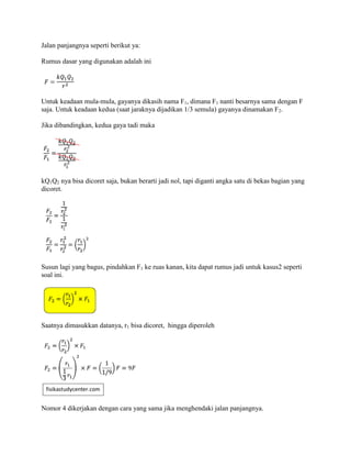 Jalan panjangnya seperti berikut ya:
Rumus dasar yang digunakan adalah ini
Untuk keadaan mula-mula, gayanya dikasih nama F1, dimana F1 nanti besarnya sama dengan F
saja. Untuk keadaan kedua (saat jaraknya dijadikan 1/3 semula) gayanya dinamakan F2.
Jika dibandingkan, kedua gaya tadi maka
kQ1Q2 nya bisa dicoret saja, bukan berarti jadi nol, tapi diganti angka satu di bekas bagian yang
dicoret.
Susun lagi yang bagus, pindahkan F1 ke ruas kanan, kita dapat rumus jadi untuk kasus2 seperti
soal ini.
Saatnya dimasukkan datanya, r1 bisa dicoret, hingga diperoleh
Nomor 4 dikerjakan dengan cara yang sama jika menghendaki jalan panjangnya.
 