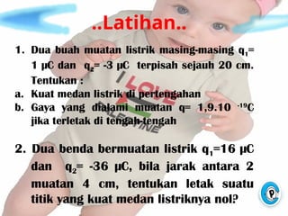 ..Latihan..
1. Dua buah muatan listrik masing-masing q1=
1 µC dan q2= -3 µC terpisah sejauh 20 cm.
Tentukan :
a. Kuat medan listrik di pertengahan
b. Gaya yang dialami muatan q= 1,9.10 -19
C
jika terletak di tengah-tengah
2. Dua benda bermuatan listrik q1=16 µC
dan q2= -36 µC, bila jarak antara 2
muatan 4 cm, tentukan letak suatu
titik yang kuat medan listriknya nol?
 