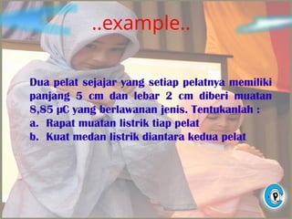 ..example..
Dua pelat sejajar yang setiap pelatnya memiliki
panjang 5 cm dan lebar 2 cm diberi muatan
8,85 µC yang berlawanan jenis. Tentukanlah :
a. Rapat muatan listrik tiap pelat
b. Kuat medan listrik diantara kedua pelat
 