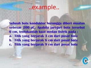 ..example..
Sebuah bola konduktor berongga diberi muatan
sebesar 200 µC. Apabila jari-jari bola tersebut
6 cm, tentukanlah kuat medan listrik pada :
a. Titik yang berjarak 3 cm dari pusat bola
b. Titik yang berjarak 6 cm dari pusat bola
c. Titik yang berjarak 9 cm dari pusat bola
 