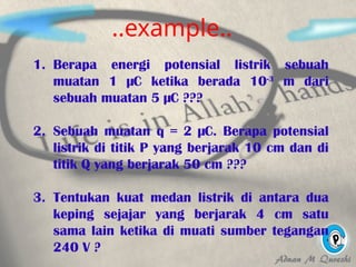 ..example..
1. Berapa energi potensial listrik sebuah
muatan 1 µC ketika berada 10-3
m dari
sebuah muatan 5 µC ???
2. Sebuah muatan q = 2 µC. Berapa potensial
listrik di titik P yang berjarak 10 cm dan di
titik Q yang berjarak 50 cm ???
3. Tentukan kuat medan listrik di antara dua
keping sejajar yang berjarak 4 cm satu
sama lain ketika di muati sumber tegangan
240 V ?
 