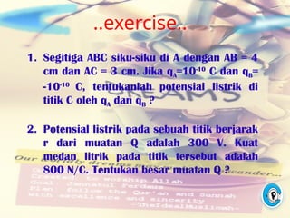 ..exercise..
1. Segitiga ABC siku-siku di A dengan AB = 4
cm dan AC = 3 cm. Jika qA=10-10
C dan qB=
-10-10
C, tentukanlah potensial listrik di
titik C oleh qA dan qB ?
2. Potensial listrik pada sebuah titik berjarak
r dari muatan Q adalah 300 V. Kuat
medan litrik pada titik tersebut adalah
800 N/C. Tentukan besar muatan Q ?
 