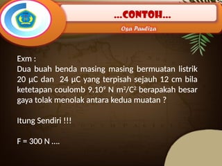 …Contoh…
Osa Pauliza
Exm :
Dua buah benda masing masing bermuatan listrik
20 µC dan 24 µC yang terpisah sejauh 12 cm bila
ketetapan coulomb 9.109
N m2
/C2
berapakah besar
gaya tolak menolak antara kedua muatan ?
Itung Sendiri !!!
F = 300 N ….
 
