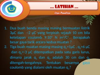 … latihan …
Osa Pauliza
1. Dua buah benda masing masing bermuatan listrik
3µC dan –2 µC yang terpisah sejauh 10 cm bila
ketetapan coulomb 9.109
N m2
/C2
Berapakah
besar gaya tarik antara kedua muatan ?
2. Tiga buah muatan masing-masing q1=1µC , q2=6 µC
dan q3=-3 µC ditempatkan pada satu garis lurus,
dimana jarak q1 dan q3 adalah 30 cm dan q2
ditengah-tengahnya. Tentukan besarnya gaya
coulomb yang dialami oleh muatan q1?
 
