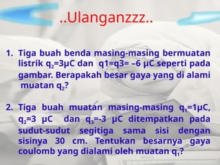 1. Tiga buah benda masing-masing bermuatan
listrik q2=3µC dan q1=q3= –6 µC seperti pada
gambar. Berapakah besar gaya yang di alami
muatan q2?
2. Tiga buah muatan masing-masing q1=1µC,
q2=3 µC dan q3=-3 µC ditempatkan pada
sudut-sudut segitiga sama sisi dengan
sisinya 30 cm. Tentukan besarnya gaya
coulomb yang dialami oleh muatan q1?
..Ulanganzzz..
 