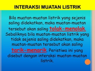 INTERAKSI MUATAN LISTRIK

  Bila muatan-muatan listrik yang sejenis
 saling didekatkan, maka muatan-muatan
 tersebut akan saling tolak-menolak.
Sebaliknya bila muatan-muatan listrik yang
   tidak sejenis saling didekatkan, maka
   muatan-muatan tersebut akan saling
   tarik-menarik. Peristiwa ini yang
 disebut dengan interaksi muatan-muatan
                   listrik.
 