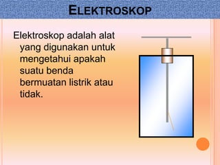 ELEKTROSKOP
Elektroskop adalah alat
 yang digunakan untuk
 mengetahui apakah
 suatu benda
 bermuatan listrik atau
 tidak.
 