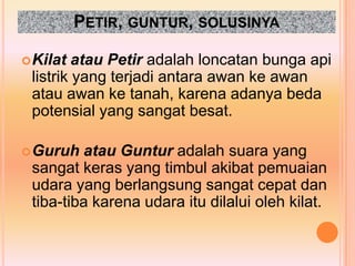 PETIR, GUNTUR, SOLUSINYA

 Kilat  atau Petir adalah loncatan bunga api
 listrik yang terjadi antara awan ke awan
 atau awan ke tanah, karena adanya beda
 potensial yang sangat besat.

 Guruh  atau Guntur adalah suara yang
 sangat keras yang timbul akibat pemuaian
 udara yang berlangsung sangat cepat dan
 tiba-tiba karena udara itu dilalui oleh kilat.
 