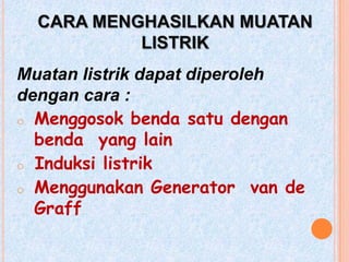 CARA MENGHASILKAN MUATAN
           LISTRIK
Muatan listrik dapat diperoleh
dengan cara :
o Menggosok benda satu dengan
  benda yang lain
o Induksi listrik
o Menggunakan Generator van de
  Graff
 