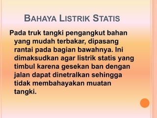 BAHAYA LISTRIK STATIS
Pada truk tangki pengangkut bahan
 yang mudah terbakar, dipasang
 rantai pada bagian bawahnya. Ini
 dimaksudkan agar listrik statis yang
 timbul karena gesekan ban dengan
 jalan dapat dinetralkan sehingga
 tidak membahayakan muatan
 tangki.
 