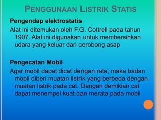 PENGGUNAAN LISTRIK STATIS
Pengendap elektrostatis
Alat ini ditemukan oleh F.G. Cottrell pada tahun
 1907. Alat ini digunakan untuk membersihkan
 udara yang keluar dari cerobong asap

Pengecatan Mobil
Agar mobil dapat dicat dengan rata, maka badan
 mobil diberi muatan listrik yang berbeda dengan
 muatan listrik pada cat. Dengan demikian cat
 dapat menempel kuat dan merata pada mobil
 