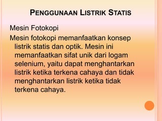 PENGGUNAAN LISTRIK STATIS
Mesin Fotokopi
Mesin fotokopi memanfaatkan konsep
 listrik statis dan optik. Mesin ini
 memanfaatkan sifat unik dari logam
 selenium, yaitu dapat menghantarkan
 listrik ketika terkena cahaya dan tidak
 menghantarkan listrik ketika tidak
 terkena cahaya.
 