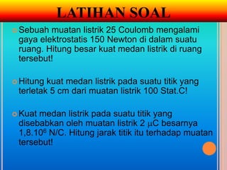 LATIHAN SOAL
 Sebuah muatan listrik 25 Coulomb mengalami
 gaya elektrostatis 150 Newton di dalam suatu
 ruang. Hitung besar kuat medan listrik di ruang
 tersebut!

 Hitung kuat medan listrik pada suatu titik yang
 terletak 5 cm dari muatan listrik 100 Stat.C!

 Kuatmedan listrik pada suatu titik yang
 disebabkan oleh muatan listrik 2 C besarnya
 1,8.106 N/C. Hitung jarak titik itu terhadap muatan
 tersebut!
 