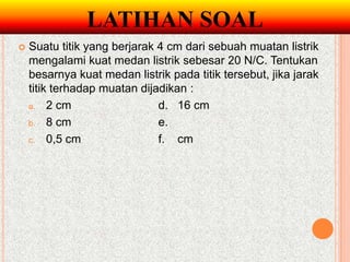 LATIHAN SOAL
   Suatu titik yang berjarak 4 cm dari sebuah muatan listrik
    mengalami kuat medan listrik sebesar 20 N/C. Tentukan
    besarnya kuat medan listrik pada titik tersebut, jika jarak
    titik terhadap muatan dijadikan :
    a. 2 cm                   d. 16 cm
    b. 8 cm                   e.
    c. 0,5 cm                 f. cm
 