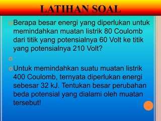 LATIHAN SOAL
 Berapa      besar energi yang diperlukan untuk
    memindahkan muatan listrik 80 Coulomb
    dari titik yang potensialnya 60 Volt ke titik
    yang potensialnya 210 Volt?

 Untuk   memindahkan suatu muatan listrik
    400 Coulomb, ternyata diperlukan energi
    sebesar 32 kJ. Tentukan besar perubahan
    beda potensial yang dialami oleh muatan
    tersebut!
 