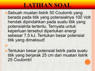LATIHAN SOAL
 Sebuah      muatan listrik 50 Coulomb yang
    berada pada titik yang potensialnya 100 Volt
    hendak dipindahkan pada suatu titik yang
    potensialnta tertentu. Ternyata untuk
    keperluan tersebut diperlukan energi
    sebesar 7,5 kJ. Tentukan besar potensial
    titik yang dimaksud!

 Tentukan     besar potensial listrik pada suatu
    titik yang berjarak 25 cm dari muatan listrik
    25 Coulomb!
 