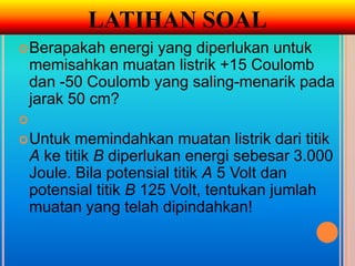 LATIHAN SOAL
 Berapakah    energi yang diperlukan untuk
    memisahkan muatan listrik +15 Coulomb
    dan -50 Coulomb yang saling-menarik pada
    jarak 50 cm?

 Untuk    memindahkan muatan listrik dari titik
    A ke titik B diperlukan energi sebesar 3.000
    Joule. Bila potensial titik A 5 Volt dan
    potensial titik B 125 Volt, tentukan jumlah
    muatan yang telah dipindahkan!
 