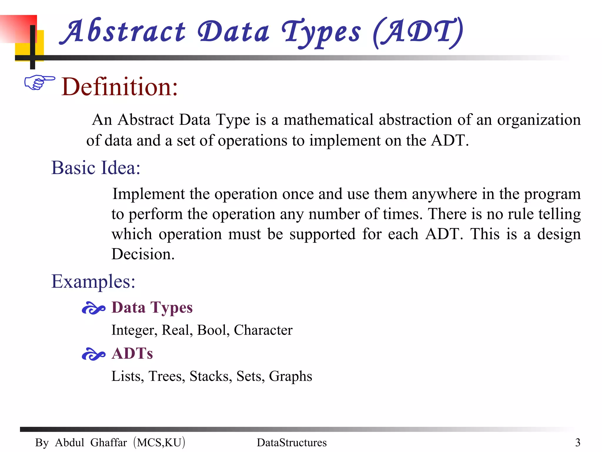 Abstract Data Types (ADT) Definition: An Abstract Data Type is a mathematical abstraction of an organization of data and a set of operations to implement on the ADT. Basic Idea: Implement the operation once and use them anywhere in the program to perform the operation any number of times. There is no rule telling which operation must be supported for each ADT. This is a design Decision. Examples: Data Types Integer, Real, Bool, Character ADTs Lists, Trees, Stacks, Sets, Graphs 