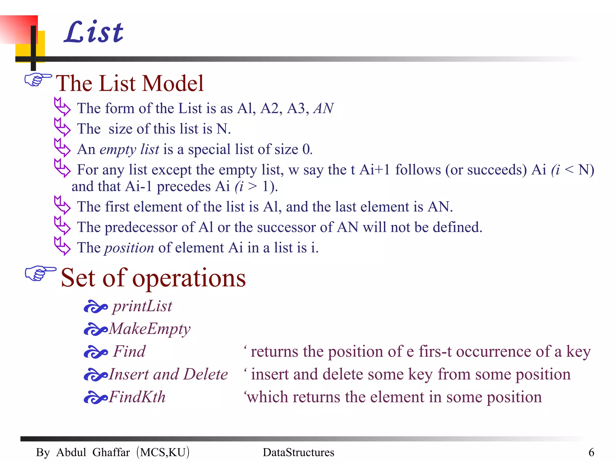 List The List Model The form of the List is as Al, A2, A3,  AN  The  size of this list is N. An  empty list  is a special list of size 0 . For any list except the empty list, w say the t Ai+1 follows (or succeeds) Ai  (i <  N) and that Ai-1 precedes Ai  (i >  1). The first element of the list is Al, and the last element is AN. The predecessor of Al or the successor of AN will not be defined. The  position  of element Ai in a list is i. Set of operations printList MakeEmpty Find    ‘  returns the position of e firs-t occurrence of a key Insert and Delete  ‘  insert and delete some key from some position  FindKth    ‘ which returns the element in some position 