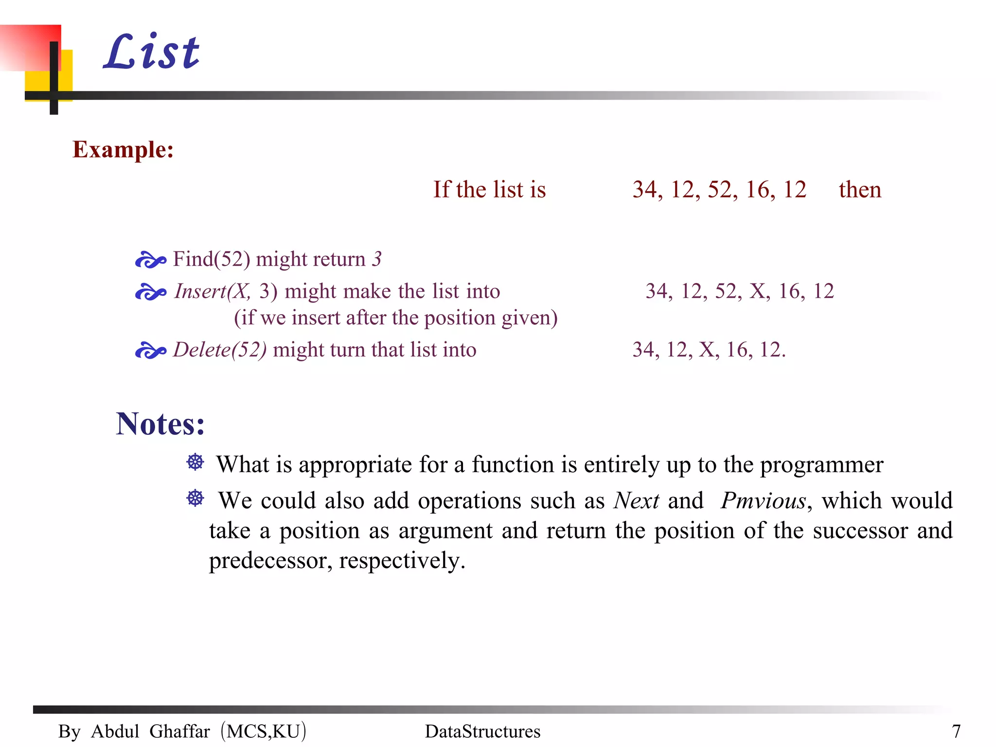 List Example:  If the list is 34, 12, 52, 16, 12  then Find(52) might return  3 Insert(X,  3) might make the list into  34, 12, 52, X, 16, 12  (if we insert after the position given) Delete(52)  might turn that list into   34, 12, X, 16, 12. Notes: What is appropriate for a function is entirely up to the programmer We could also add operations such as  Next  and  Pmvious , which would take a position as argument and return the position of the successor and predecessor, respectively.   