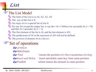 List The List Model The form of the List is as Al, A2, A3,  AN  The  size of this list is N. An  empty list  is a special list of size 0 . For any list except the empty list, w say the t Ai+1 follows (or succeeds) Ai  (i <  N) and that Ai-1 precedes Ai  (i >  1). The first element of the list is Al, and the last element is AN. The predecessor of Al or the successor of AN will not be defined. The  position  of element Ai in a list is i. Set of operations printList MakeEmpty Find    ‘  returns the position of e firs-t occurrence of a key Insert and Delete  ‘  insert and delete some key from some position  FindKth    ‘ which returns the element in some position 