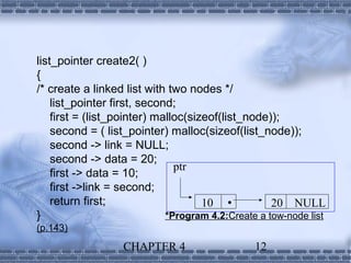 list_pointer create2( )
{
/* create a linked list with two nodes */
    list_pointer first, second;
    first = (list_pointer) malloc(sizeof(list_node));
    second = ( list_pointer) malloc(sizeof(list_node));
    second -> link = NULL;
    second -> data = 20;
                               ptr
    first -> data = 10;
    first ->link = second;
    return first;                    10            20 NULL
}                            *Program 4.2:Create a tow-node list
(p.143)
                   CHAPTER 4                    12
 