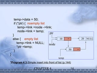temp->data = 50;
     if (*ptr) { noempty list
         temp->link =node ->link;
         node->link = temp;
                               ptr
    }
    else { empty list                      10                 20 NULL
        temp->link = NULL; node
        *ptr =temp;
     }                                             50      
}
                                          temp
*Program 4.3:Simple insert into front of list (p.144)

                    CHAPTER 4                         14
 