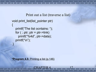 Print out a list (traverse a list)
void print_list(list_pointer ptr)
{
   printf(“The list ocntains: “);
   for ( ; ptr; ptr = ptr->link)
     printf(“%4d”, ptr->data);
   printf(“n”);
 }



*Program 4.5: Printing a list (p.146)


                   CHAPTER 4                 17
 