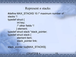 Represent n stacks
#define MAX_STACKS 10 /* maximum number of
stacks */
typedef struct {
         int key;
         /* other fields */
        } element;
typedef struct stack *stack_pointer;
typedef struct stack {
         element item;
         stack_pointer link;
         };
stack_pointer top[MAX_STACKS];

              CHAPTER 4            19
 