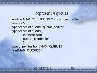 Represent n queues
#define MAX_QUEUES 10 /* maximum number of
queues */
typedef struct queue *queue_pointer;
typedef struct queue {
        element item;
        queue_pointer link;
        };
queue_pointer front[MAX_QUEUE],
rear[MAX_QUEUES];




             CHAPTER 4            20
 
