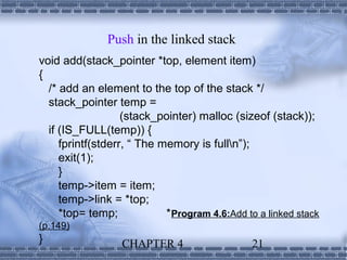 Push in the linked stack
void add(stack_pointer *top, element item)
{
  /* add an element to the top of the stack */
  stack_pointer temp =
                   (stack_pointer) malloc (sizeof (stack));
  if (IS_FULL(temp)) {
     fprintf(stderr, “ The memory is fulln”);
     exit(1);
     }
     temp->item = item;
     temp->link = *top;
     *top= temp;            * Program 4.6:Add to a linked stack
(p.149)
}                 CHAPTER 4                    21
 