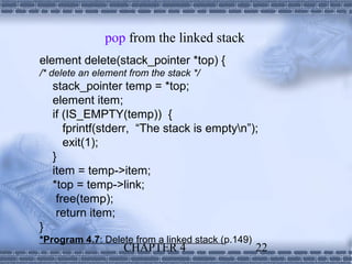 pop from the linked stack
element delete(stack_pointer *top) {
/* delete an element from the stack */
    stack_pointer temp = *top;
    element item;
    if (IS_EMPTY(temp)) {
       fprintf(stderr, “The stack is emptyn”);
       exit(1);
    }
    item = temp->item;
    *top = temp->link;
     free(temp);
     return item;
}
*Program 4.7: Delete from a linked stack (p.149)
                   CHAPTER 4                       22
 