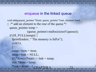 enqueue in the linked queue
void addq(queue_pointer *front, queue_pointer *rear, element item)
{ /* add an element to the rear of the queue */
  queue_pointer temp =
                  (queue_pointer) malloc(sizeof (queue));
  if (IS_FULL(temp)) {
     fprintf(stderr, “ The memory is fulln”);
     exit(1);
     }
     temp->item = item;
     temp->link = NULL;
     if (*front) (*rear) -> link = temp;
     else *front = temp;
     *rear = temp; } CHAPTER 4                    23
 