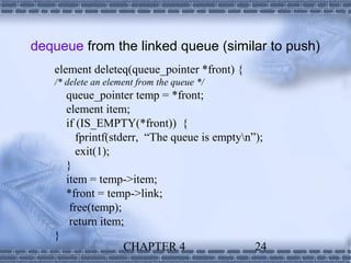 dequeue from the linked queue (similar to push)
   element deleteq(queue_pointer *front) {
   /* delete an element from the queue */
       queue_pointer temp = *front;
       element item;
       if (IS_EMPTY(*front)) {
          fprintf(stderr, “The queue is emptyn”);
          exit(1);
       }
       item = temp->item;
       *front = temp->link;
        free(temp);
        return item;
   }
                    CHAPTER 4                   24
 