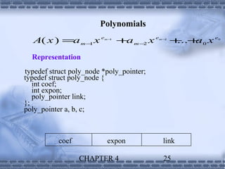 Polynomials
  A( x ) =a m − x e
               1
                         m−1
                               + m− x e
                                a 2       m−2
                                                + + 0xe
                                                 ... a    0




  Representation
typedef struct poly_node *poly_pointer;
typedef struct poly_node {
   int coef;
   int expon;
   poly_pointer link;
};
poly_pointer a, b, c;



           coef           expon            link

                  CHAPTER 4                25
 