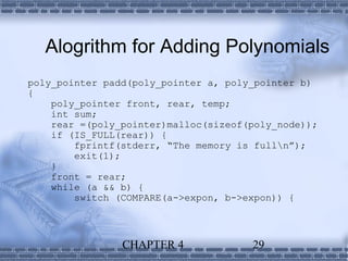 Alogrithm for Adding Polynomials
poly_pointer padd(poly_pointer a, poly_pointer b)
{
    poly_pointer front, rear, temp;
    int sum;
    rear =(poly_pointer)malloc(sizeof(poly_node));
    if (IS_FULL(rear)) {
        fprintf(stderr, “The memory is fulln”);
        exit(1);
    }
    front = rear;
    while (a && b) {
        switch (COMPARE(a->expon, b->expon)) {



                CHAPTER 4             29
 