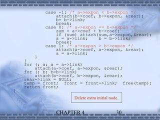 case -1: /* a->expon < b->expon */
               attach(b->coef, b->expon, &rear);
               b= b->link;
               break;
           case 0: /* a->expon == b->expon */
               sum = a->coef + b->coef;
               if (sum) attach(sum,a->expon,&rear);
               a = a->link;    b = b->link;
               break;
           case 1: /* a->expon > b->expon */
               attach(a->coef, a->expon, &rear);
               a = a->link;
       }
    }
    for (; a; a = a->link)
        attach(a->coef, a->expon, &rear);
    for (; b; b=b->link)
        attach(b->coef, b->expon, &rear);
    rear->link = NULL;
    temp = front; front = front->link; free(temp);
    return front;
}
                      Delete extra initial node.


               CHAPTER 4                      30
 
