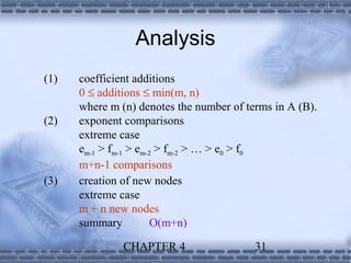 Analysis
(1)   coefficient additions
      0 ≤ additions ≤ min(m, n)
      where m (n) denotes the number of terms in A (B).
(2)   exponent comparisons
      extreme case
      em-1 > fm-1 > em-2 > fm-2 > … > e0 > f0
      m+n-1 comparisons
(3)   creation of new nodes
      extreme case
      m + n new nodes
      summary           O(m+n)

               CHAPTER 4                  31
 