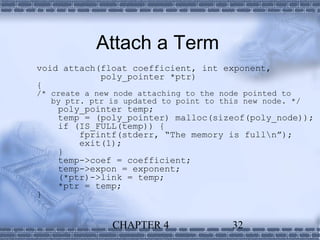 Attach a Term
void attach(float coefficient, int exponent,
            poly_pointer *ptr)
{
/* create a new node attaching to the node pointed to
   by ptr. ptr is updated to point to this new node. */
    poly_pointer temp;
    temp = (poly_pointer) malloc(sizeof(poly_node));
    if (IS_FULL(temp)) {
        fprintf(stderr, “The memory is fulln”);
        exit(1);
    }
    temp->coef = coefficient;
    temp->expon = exponent;
    (*ptr)->link = temp;
    *ptr = temp;
}


               CHAPTER 4                32
 