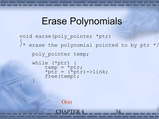 Erase Polynomials
void earse(poly_pointer *ptr)
{
/* erase the polynomial pointed to by ptr */
    poly_pointer temp;
    while (*ptr) {
        temp = *ptr;
        *ptr = (*ptr)->link;
        free(temp);
    }
}


             O(n)
           CHAPTER 4           34
 