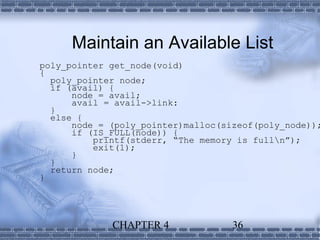Maintain an Available List
poly_pointer get_node(void)
{
  poly_pointer node;
  if (avail) {
      node = avail;
      avail = avail->link:
  }
  else {
      node = (poly_pointer)malloc(sizeof(poly_node));
      if (IS_FULL(node)) {
          printf(stderr, “The memory is fulln”);
          exit(1);
      }
  }
  return node;
}




             CHAPTER 4              36
 