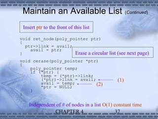 Maintain an Available List                         (Continued)


 Insert ptr to the front of this list

void ret_node(poly_pointer ptr)
{
  ptr->link = avail;
    avail = ptr;
}                    Erase a circular list (see next page)
void cerase(poly_pointer *ptr)
{
    poly_pointer temp;
    if (*ptr) {
        temp = (*ptr)->link;
        (*ptr)->link = avail;                 (1)
        avail = temp;         (2)
        *ptr = NULL;
    }
}

    Independent of # of nodes in a list O(1) constant time
               CHAPTER 4                      37
 