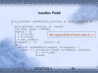 Another Padd

poly_pointer cpadd(poly_pointer a, poly_pointer b)
{
  poly_pointer starta, d, lastd;
  int sum, done = FALSE;
  starta = a;
  a = a->link;          Set expon field of head node to -1.
  b = b->link;
  d = get_node();
  d->expon = -1;     lastd = d;
  do {
    switch (COMPARE(a->expon, b->expon)) {
       case -1: attach(b->coef, b->expon, &lastd);
                b = b->link;
                break;




                CHAPTER 4                 40
 