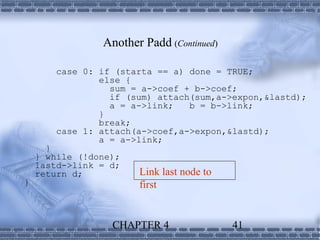Another Padd (Continued)

        case 0: if (starta == a) done = TRUE;
                else {
                  sum = a->coef + b->coef;
                  if (sum) attach(sum,a->expon,&lastd);
                  a = a->link;   b = b->link;
                }
                break;
        case 1: attach(a->coef,a->expon,&lastd);
                a = a->link;
      }
    } while (!done);
    lastd->link = d;
    return d;          Link last node to
}                      first


                  CHAPTER 4                41
 